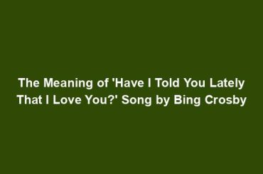 The Meaning of 'Have I Told You Lately That I Love You?' Song by Bing Crosby